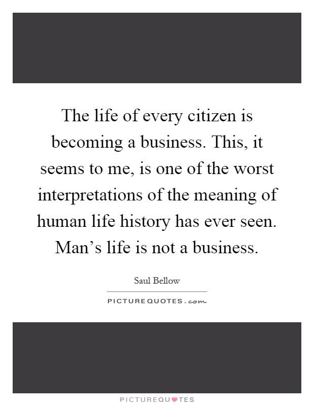 The life of every citizen is becoming a business. This, it seems to me, is one of the worst interpretations of the meaning of human life history has ever seen. Man's life is not a business Picture Quote #1