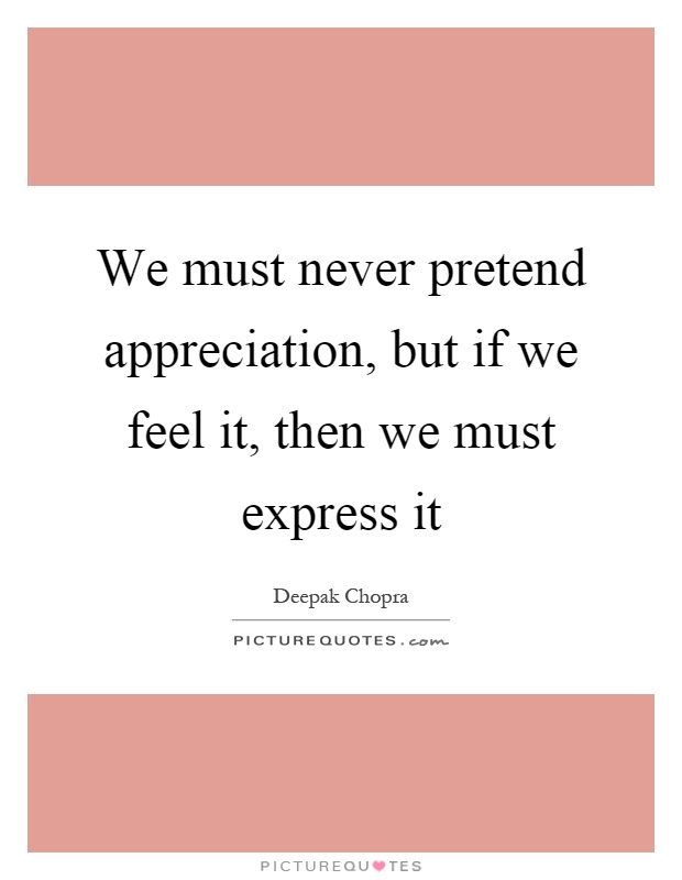 We must never pretend appreciation, but if we feel it, then we must express it Picture Quote #1