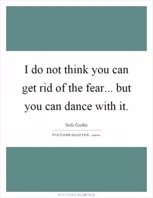 I do not think you can get rid of the fear... but you can dance with it Picture Quote #1