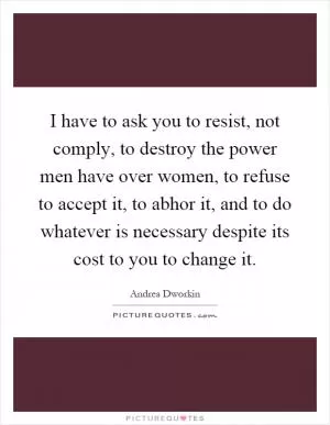 I have to ask you to resist, not comply, to destroy the power men have over women, to refuse to accept it, to abhor it, and to do whatever is necessary despite its cost to you to change it Picture Quote #1