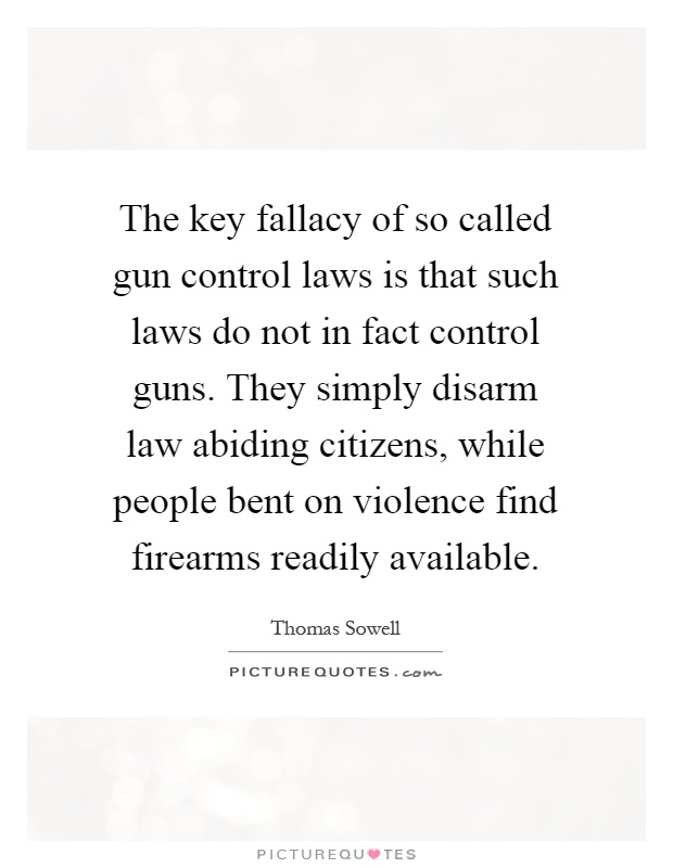 The key fallacy of so called gun control laws is that such laws do not in fact control guns. They simply disarm law abiding citizens, while people bent on violence find firearms readily available Picture Quote #1