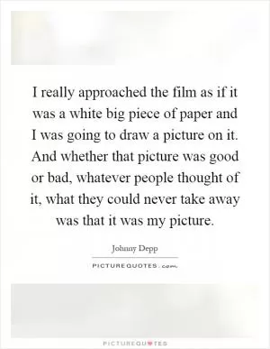 I really approached the film as if it was a white big piece of paper and I was going to draw a picture on it. And whether that picture was good or bad, whatever people thought of it, what they could never take away was that it was my picture Picture Quote #1
