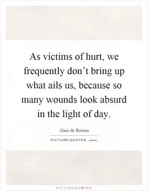 As victims of hurt, we frequently don’t bring up what ails us, because so many wounds look absurd in the light of day Picture Quote #1