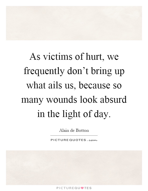 As victims of hurt, we frequently don't bring up what ails us, because so many wounds look absurd in the light of day Picture Quote #1
