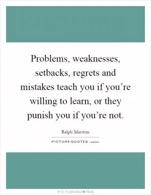 Problems, weaknesses, setbacks, regrets and mistakes teach you if you’re willing to learn, or they punish you if you’re not Picture Quote #1