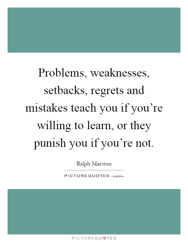 Problems, weaknesses, setbacks, regrets and mistakes teach you if you're willing to learn, or they punish you if you're not Picture Quote #1