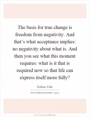The basis for true change is freedom from negativity. And that’s what acceptance implies: no negativity about what is. And then you see what this moment requires: what is it that is required now so that life can express itself more fully? Picture Quote #1
