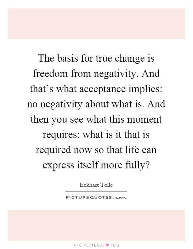 The basis for true change is freedom from negativity. And that's what acceptance implies: no negativity about what is. And then you see what this moment requires: what is it that is required now so that life can express itself more fully? Picture Quote #1