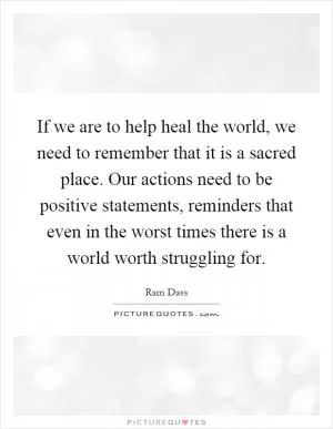 If we are to help heal the world, we need to remember that it is a sacred place. Our actions need to be positive statements, reminders that even in the worst times there is a world worth struggling for Picture Quote #1