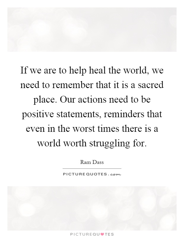 If we are to help heal the world, we need to remember that it is a sacred place. Our actions need to be positive statements, reminders that even in the worst times there is a world worth struggling for Picture Quote #1