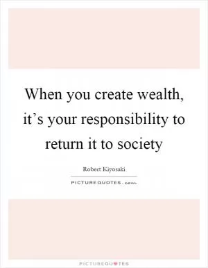 When you create wealth, it’s your responsibility to return it to society Picture Quote #1
