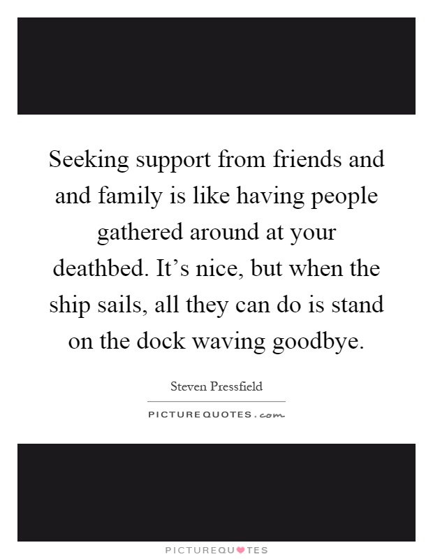 Seeking support from friends and and family is like having people gathered around at your deathbed. It's nice, but when the ship sails, all they can do is stand on the dock waving goodbye Picture Quote #1