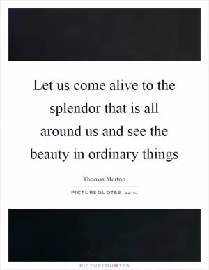 Let us come alive to the splendor that is all around us and see the beauty in ordinary things Picture Quote #1