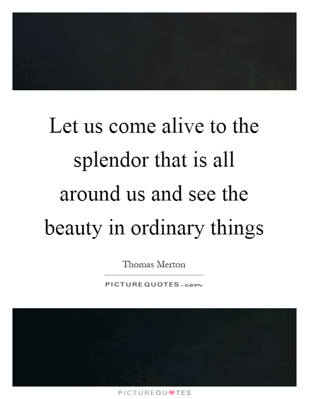 Let us come alive to the splendor that is all around us and see the beauty in ordinary things Picture Quote #1