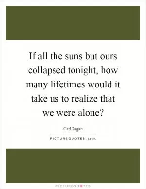 If all the suns but ours collapsed tonight, how many lifetimes would it take us to realize that we were alone? Picture Quote #1