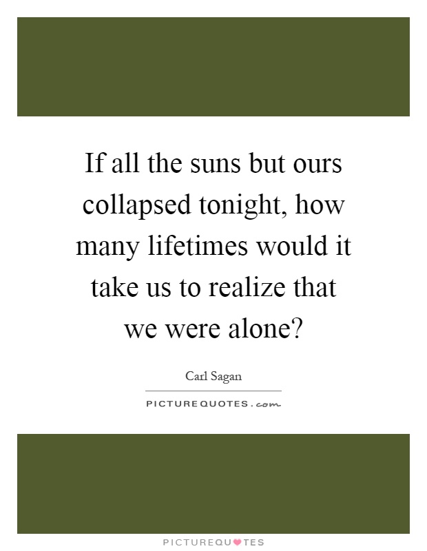 If all the suns but ours collapsed tonight, how many lifetimes would it take us to realize that we were alone? Picture Quote #1