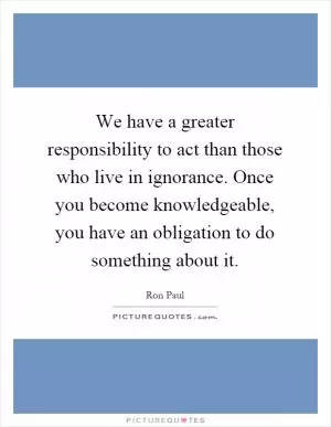We have a greater responsibility to act than those who live in ignorance. Once you become knowledgeable, you have an obligation to do something about it Picture Quote #1