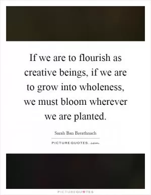 If we are to flourish as creative beings, if we are to grow into wholeness, we must bloom wherever we are planted Picture Quote #1