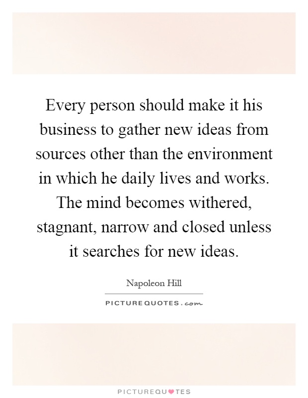 Every person should make it his business to gather new ideas from sources other than the environment in which he daily lives and works. The mind becomes withered, stagnant, narrow and closed unless it searches for new ideas Picture Quote #1