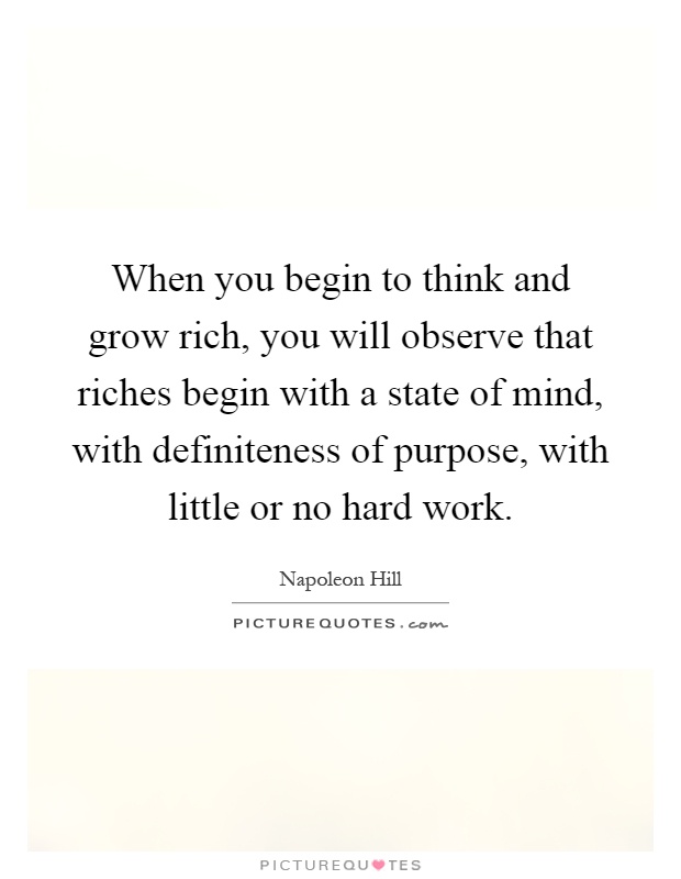 When you begin to think and grow rich, you will observe that riches begin with a state of mind, with definiteness of purpose, with little or no hard work Picture Quote #1