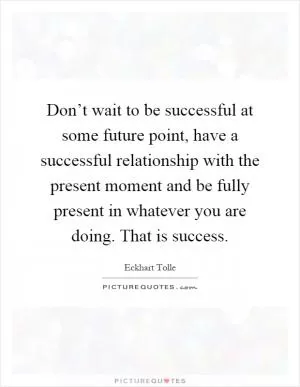Don’t wait to be successful at some future point, have a successful relationship with the present moment and be fully present in whatever you are doing. That is success Picture Quote #1