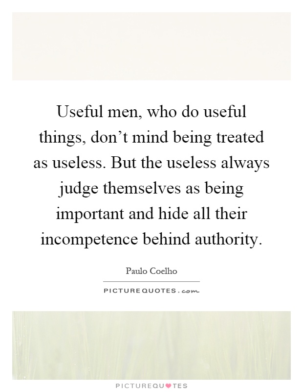 Useful men, who do useful things, don't mind being treated as useless. But the useless always judge themselves as being important and hide all their incompetence behind authority Picture Quote #1