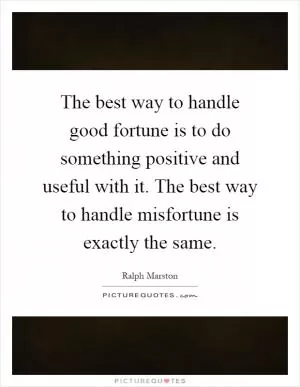 The best way to handle good fortune is to do something positive and useful with it. The best way to handle misfortune is exactly the same Picture Quote #1