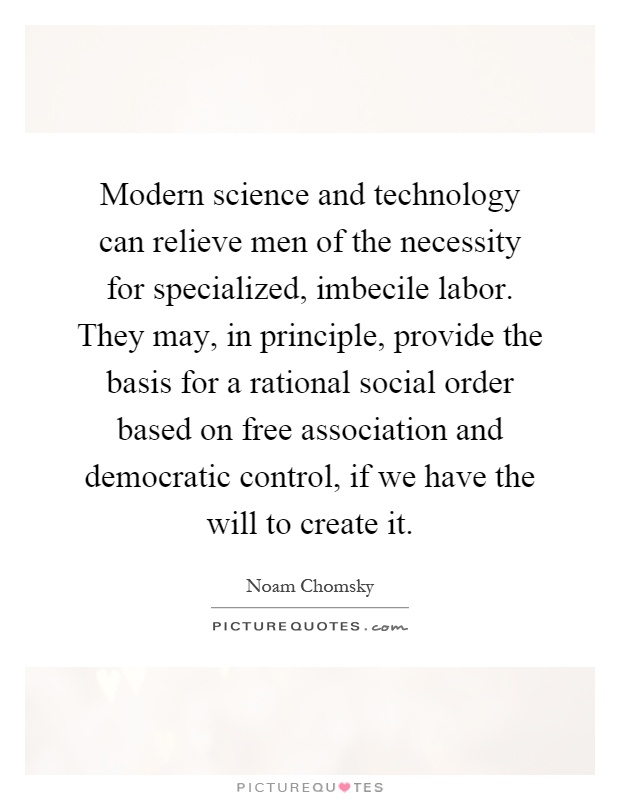 Modern science and technology can relieve men of the necessity for specialized, imbecile labor. They may, in principle, provide the basis for a rational social order based on free association and democratic control, if we have the will to create it Picture Quote #1
