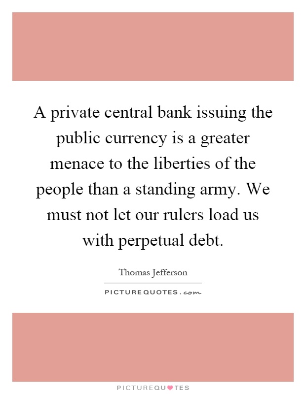 A private central bank issuing the public currency is a greater menace to the liberties of the people than a standing army. We must not let our rulers load us with perpetual debt Picture Quote #1