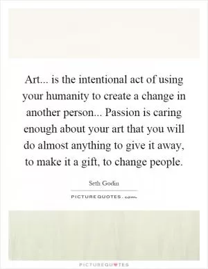 Art... is the intentional act of using your humanity to create a change in another person... Passion is caring enough about your art that you will do almost anything to give it away, to make it a gift, to change people Picture Quote #1