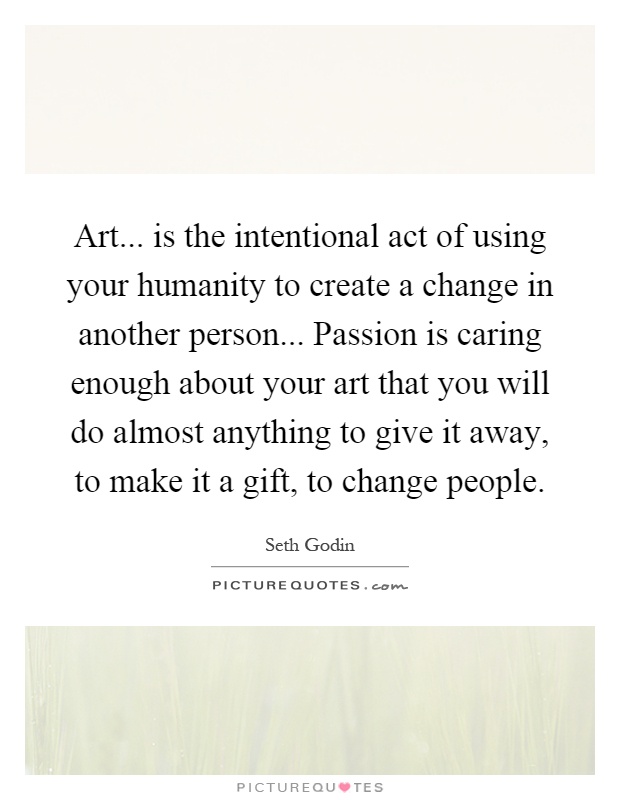 Art... is the intentional act of using your humanity to create a change in another person... Passion is caring enough about your art that you will do almost anything to give it away, to make it a gift, to change people Picture Quote #1