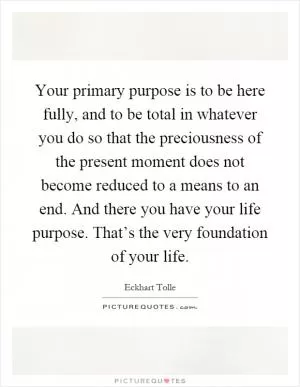 Your primary purpose is to be here fully, and to be total in whatever you do so that the preciousness of the present moment does not become reduced to a means to an end. And there you have your life purpose. That’s the very foundation of your life Picture Quote #1