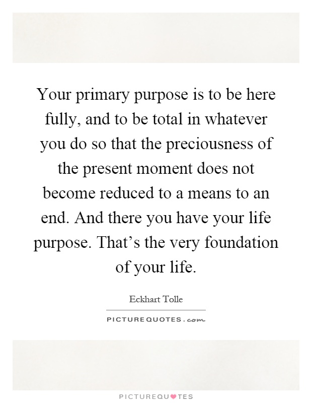 Your primary purpose is to be here fully, and to be total in whatever you do so that the preciousness of the present moment does not become reduced to a means to an end. And there you have your life purpose. That's the very foundation of your life Picture Quote #1