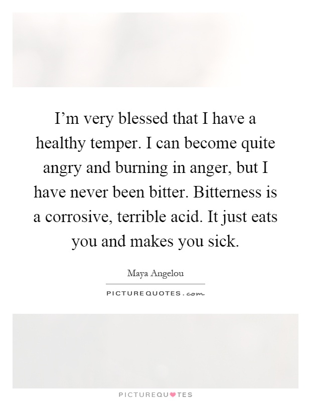 I'm very blessed that I have a healthy temper. I can become quite angry and burning in anger, but I have never been bitter. Bitterness is a corrosive, terrible acid. It just eats you and makes you sick Picture Quote #1