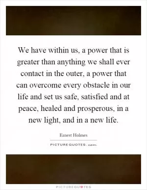 We have within us, a power that is greater than anything we shall ever contact in the outer, a power that can overcome every obstacle in our life and set us safe, satisfied and at peace, healed and prosperous, in a new light, and in a new life Picture Quote #1