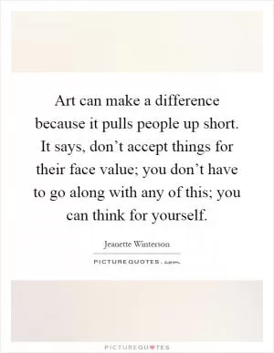 Art can make a difference because it pulls people up short. It says, don’t accept things for their face value; you don’t have to go along with any of this; you can think for yourself Picture Quote #1