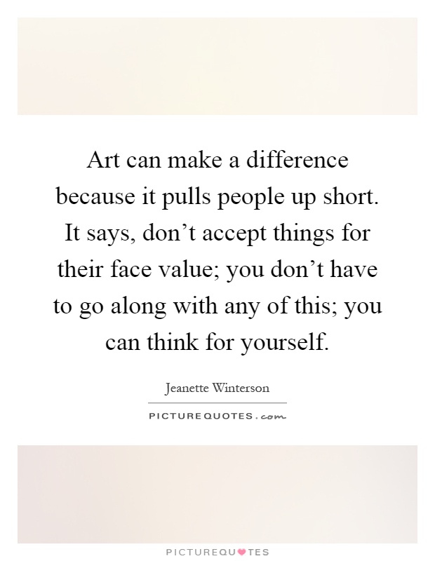 Art can make a difference because it pulls people up short. It says, don't accept things for their face value; you don't have to go along with any of this; you can think for yourself Picture Quote #1