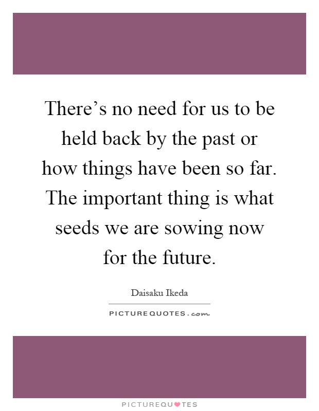 There's no need for us to be held back by the past or how things have been so far. The important thing is what seeds we are sowing now for the future Picture Quote #1