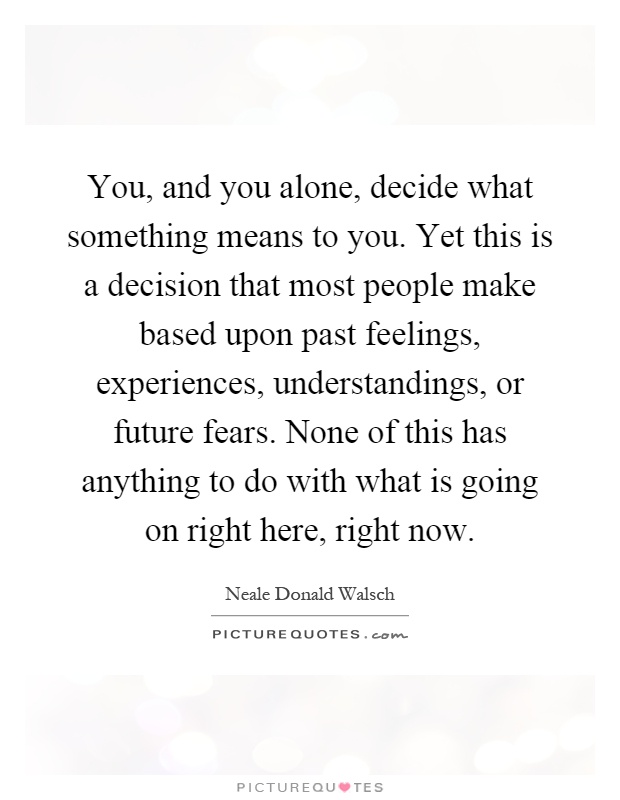 You, and you alone, decide what something means to you. Yet this is a decision that most people make based upon past feelings, experiences, understandings, or future fears. None of this has anything to do with what is going on right here, right now Picture Quote #1