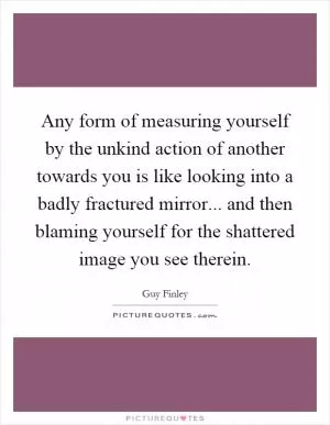 Any form of measuring yourself by the unkind action of another towards you is like looking into a badly fractured mirror... and then blaming yourself for the shattered image you see therein Picture Quote #1