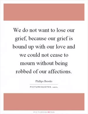 We do not want to lose our grief, because our grief is bound up with our love and we could not cease to mourn without being robbed of our affections Picture Quote #1