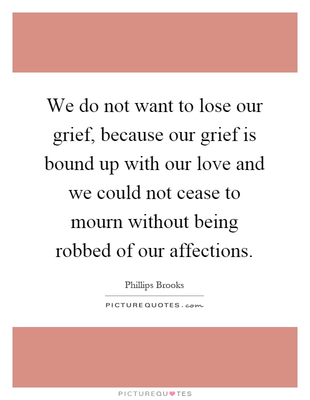 We do not want to lose our grief, because our grief is bound up with our love and we could not cease to mourn without being robbed of our affections Picture Quote #1