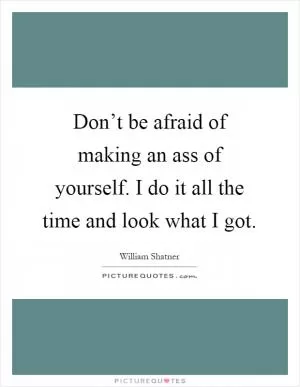 Don’t be afraid of making an ass of yourself. I do it all the time and look what I got Picture Quote #1