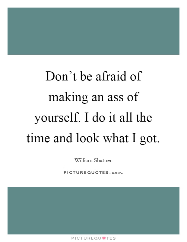 Don't be afraid of making an ass of yourself. I do it all the time and look what I got Picture Quote #1