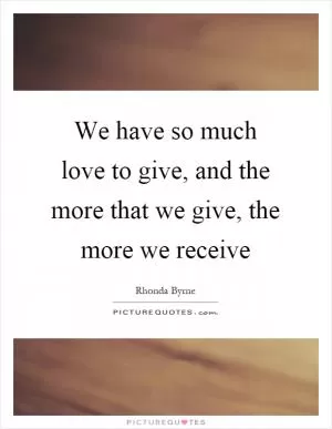 We have so much love to give, and the more that we give, the more we receive Picture Quote #1