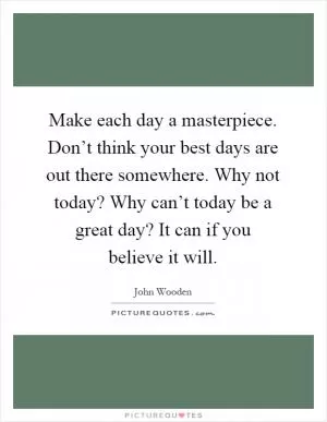 Make each day a masterpiece. Don’t think your best days are out there somewhere. Why not today? Why can’t today be a great day? It can if you believe it will Picture Quote #1