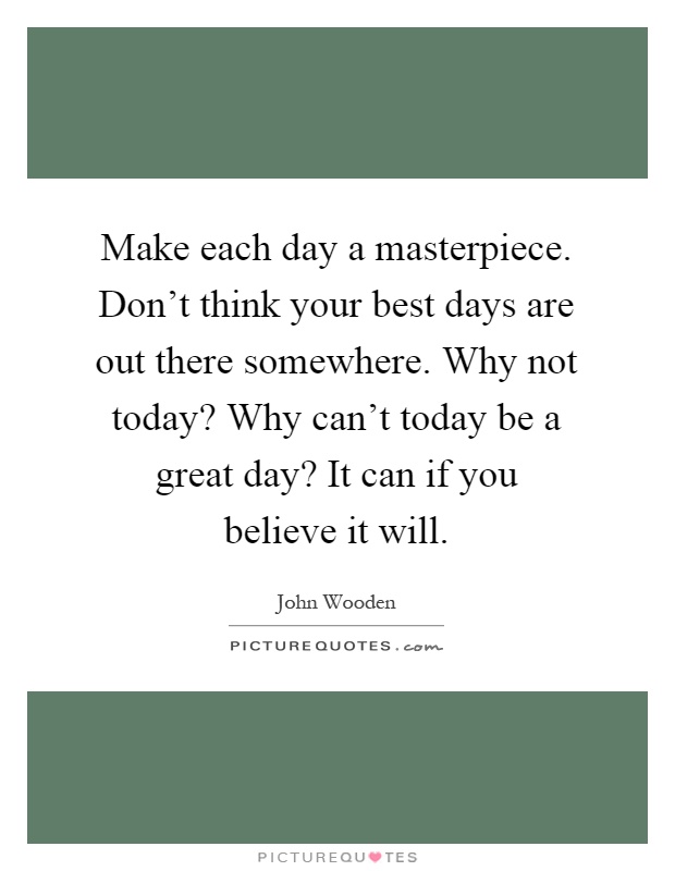 Make each day a masterpiece. Don't think your best days are out there somewhere. Why not today? Why can't today be a great day? It can if you believe it will Picture Quote #1