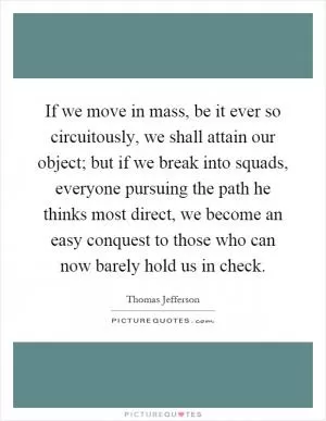 If we move in mass, be it ever so circuitously, we shall attain our object; but if we break into squads, everyone pursuing the path he thinks most direct, we become an easy conquest to those who can now barely hold us in check Picture Quote #1