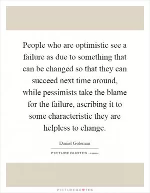 People who are optimistic see a failure as due to something that can be changed so that they can succeed next time around, while pessimists take the blame for the failure, ascribing it to some characteristic they are helpless to change Picture Quote #1