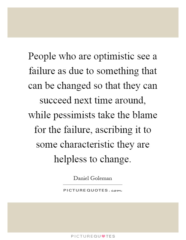 People who are optimistic see a failure as due to something that can be changed so that they can succeed next time around, while pessimists take the blame for the failure, ascribing it to some characteristic they are helpless to change Picture Quote #1